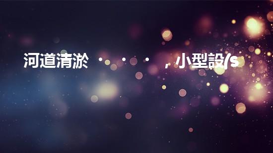 河道清淤，小型設(shè)備助力高效施工